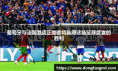葡萄牙与法国激战正酣谁将赢得这场足球盛宴的胜利